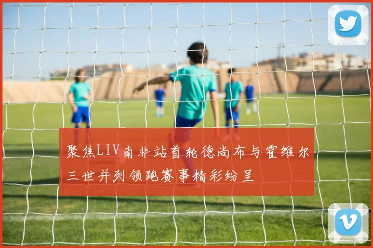 聚焦LIV南非站首轮德尚布与霍维尔三世并列领跑赛事精彩纷呈