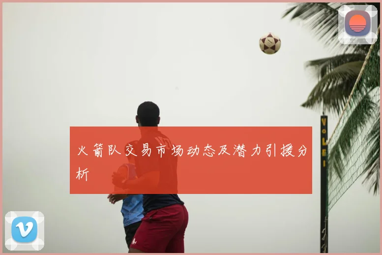 火箭队交易市场动态及潜力引援分析