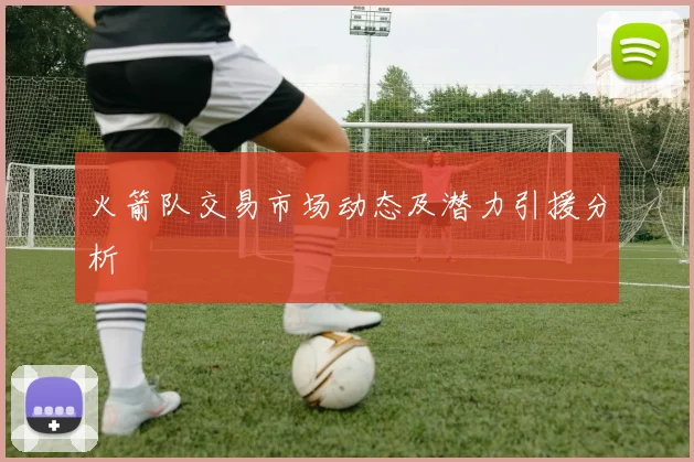 火箭队交易市场动态及潜力引援分析